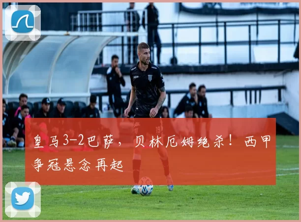 皇马3-2巴萨，贝林厄姆绝杀！西甲争冠悬念再起