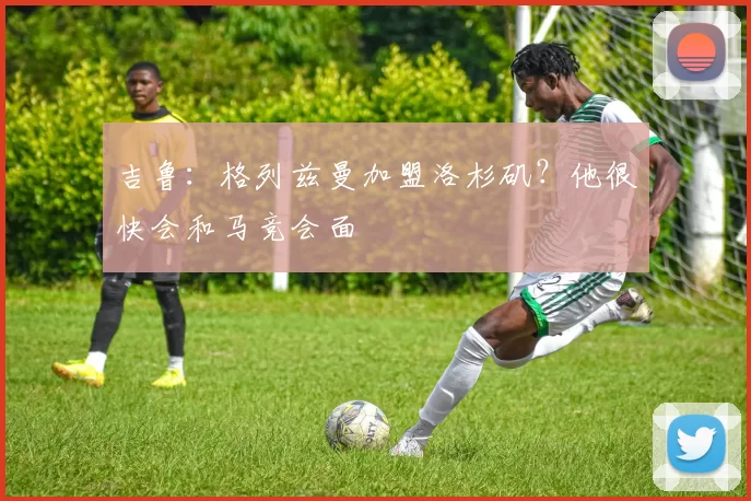 吉鲁：格列兹曼加盟洛杉矶？他很快会和马竞会面