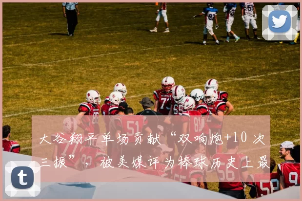 大谷翔平单场贡献“双响炮+10 次三振”，被美媒评为棒球历史上最伟大的一天