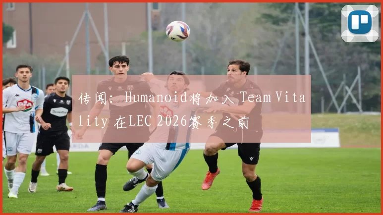 传闻：Humanoid将加入 Team Vitality 在LEC 2026赛季之前