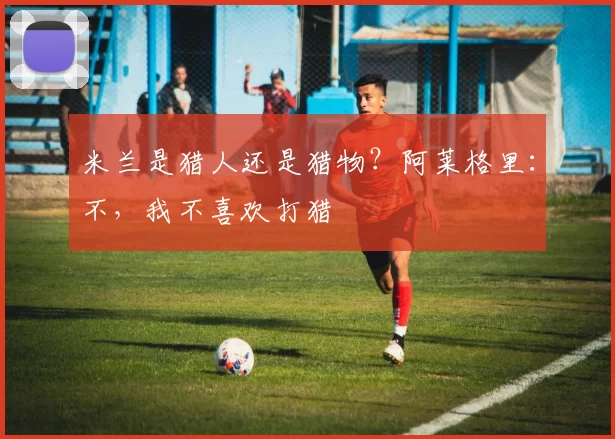 米兰是猎人还是猎物？阿莱格里：不，我不喜欢打猎