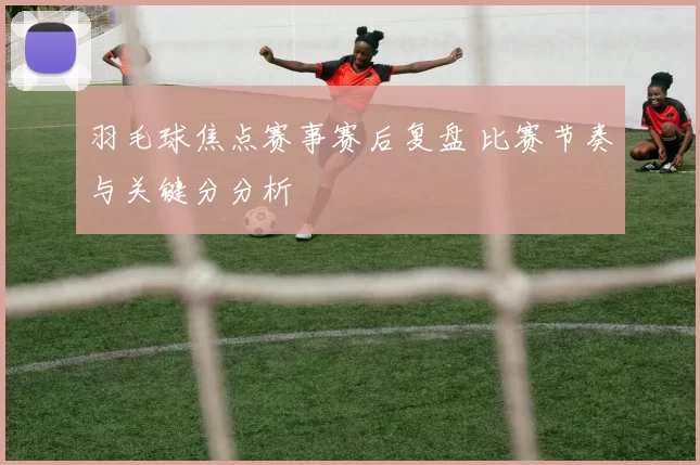 羽毛球焦点赛事赛后复盘 比赛节奏与关键分分析