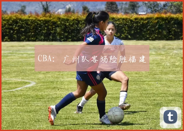 CBA：广州队客场险胜福建