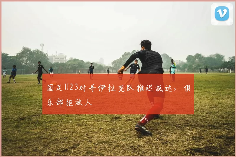 国足U23对手伊拉克队推迟抵达，俱乐部拒放人