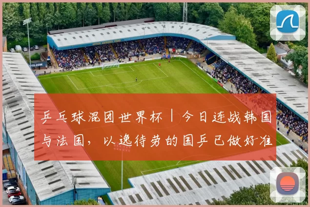 乒乓球混团世界杯｜今日连战韩国与法国，以逸待劳的国乒已做好准备