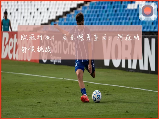 欧冠对决：马竞憾负皇马，阿森纳静候挑战