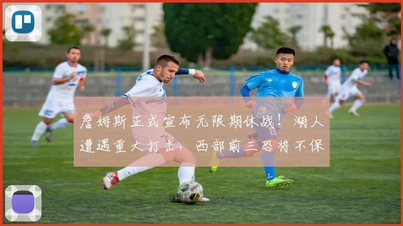 詹姆斯正式宣布无限期休战！湖人遭遇重大打击，西部前三恐将不保