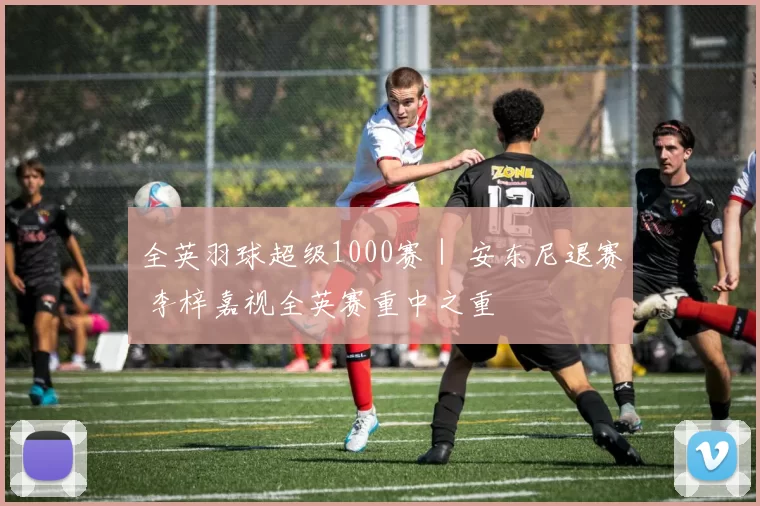 全英羽球超级1000赛｜ 安东尼退赛 李梓嘉视全英赛重中之重
