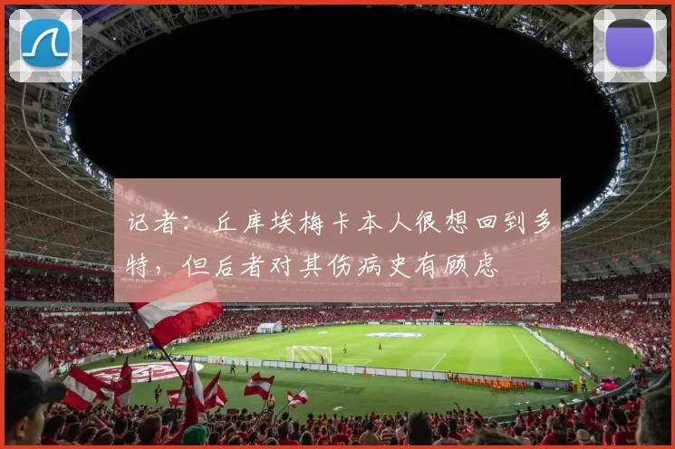 记者：丘库埃梅卡本人很想回到多特，但后者对其伤病史有顾虑