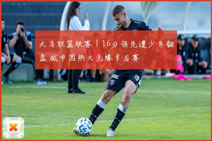大马职篮联赛｜16分领先遭少年翻盘 城中园热火无缘季后赛