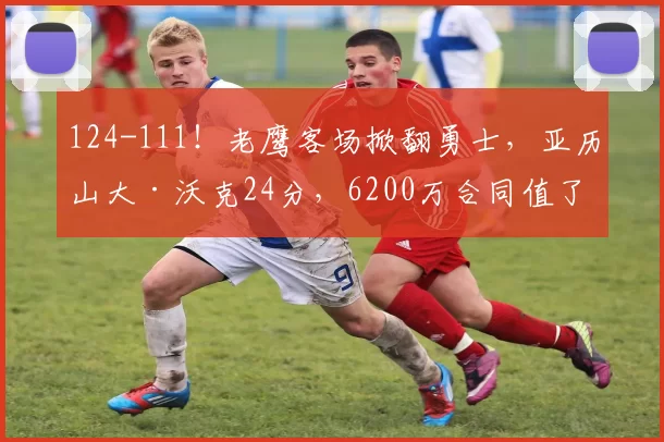 124-111！老鹰客场掀翻勇士，亚历山大·沃克24分，6200万合同值了