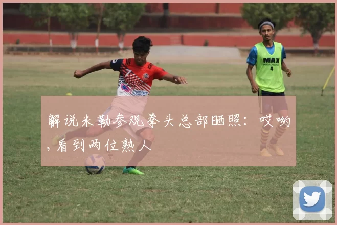 解说米勒参观拳头总部晒照：哎哟,看到两位熟人