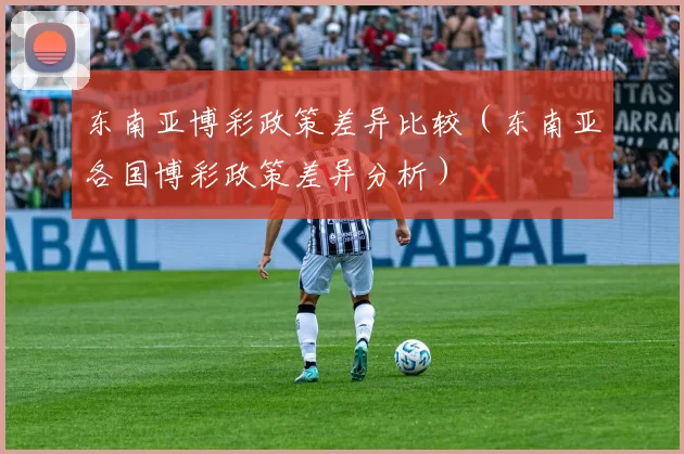 东南亚博彩政策差异比较（东南亚各国博彩政策差异分析）
