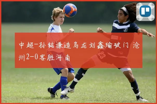 中超-孙铭谦造乌龙刘鑫瑜破门 沧州2-0客胜河南