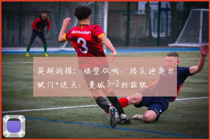 英超战报：福登双响，格瓦迪奥尔破门+送点，曼城3-2利兹联