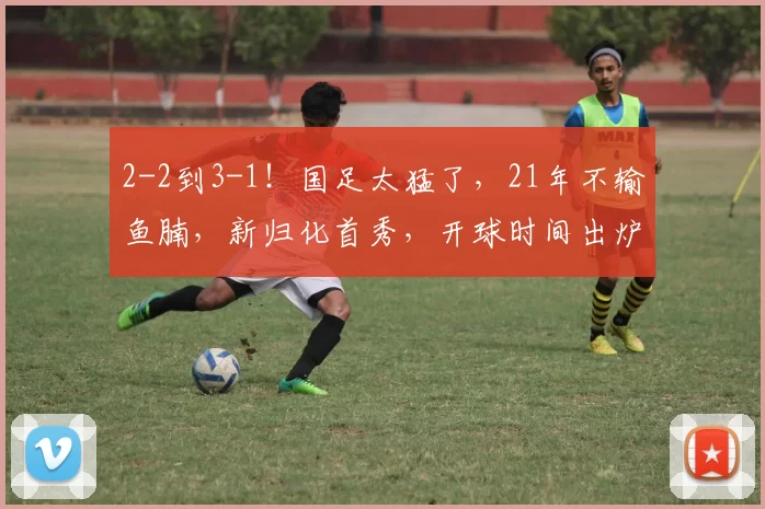 2-2到3-1！国足太猛了，21年不输鱼腩，新归化首秀，开球时间出炉