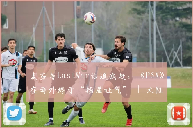 麦芬与LastWar你追我赶，《P5X》在海外终于“扬眉吐气” ｜ 大陆出海秀