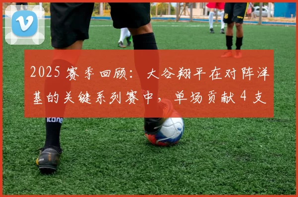 2025 赛季回顾：大谷翔平在对阵洋基的关键系列赛中，单场贡献 4 支长打创生涯纪录