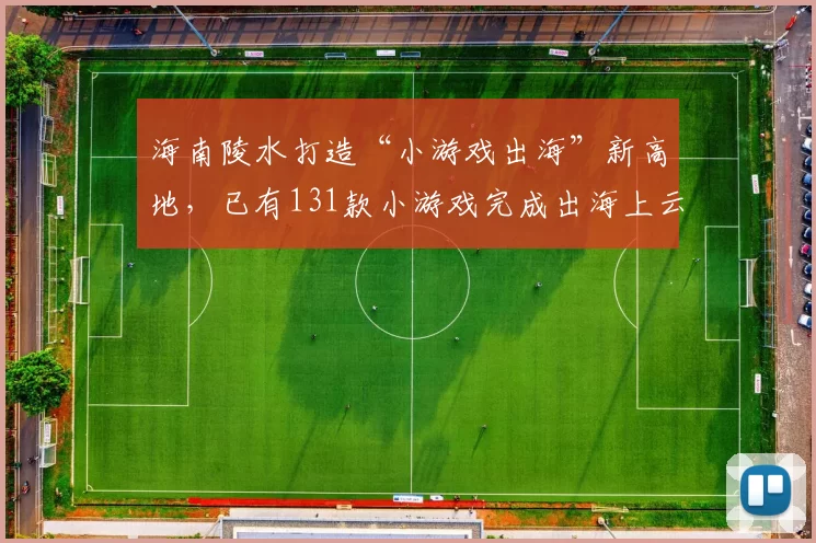 海南陵水打造“小游戏出海”新高地，已有131款小游戏完成出海上云部署