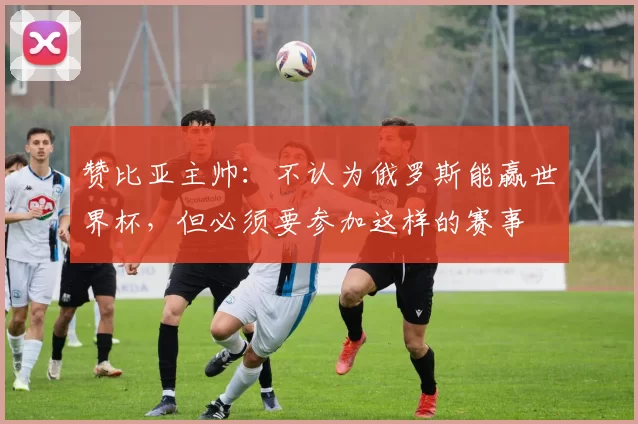 赞比亚主帅：不认为俄罗斯能赢世界杯，但必须要参加这样的赛事