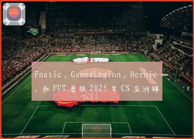 Fnatic , GamerLegion , Heroic , 和 FUT 晋级 2025 年 CS 亚洲锦标赛