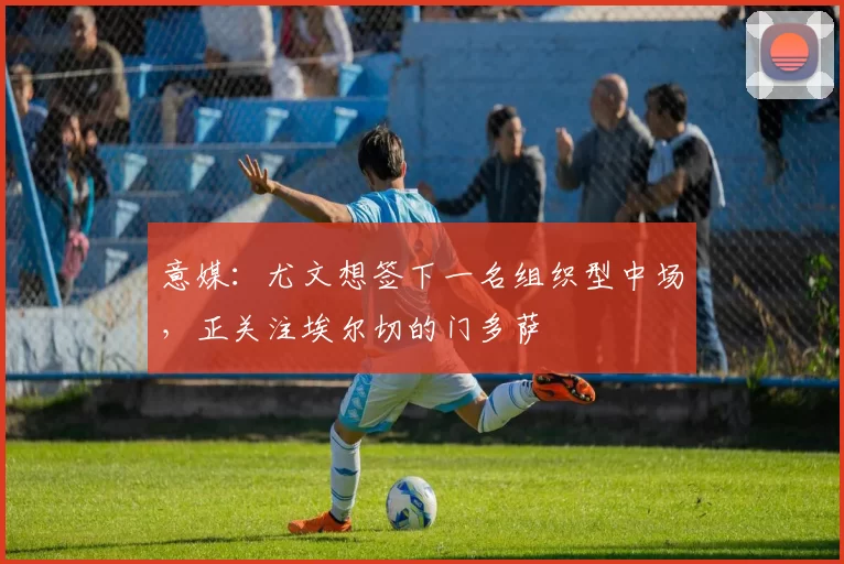 意媒：尤文想签下一名组织型中场，正关注埃尔切的门多萨