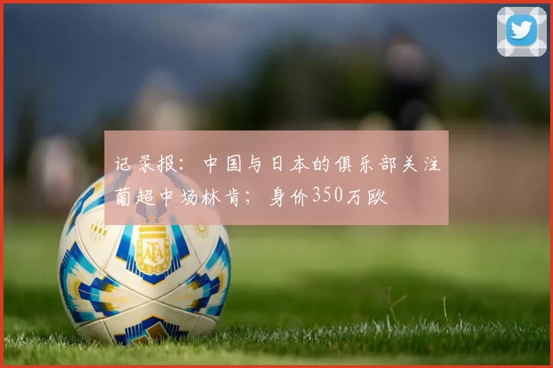 记录报：中国与日本的俱乐部关注葡超中场林肯；身价350万欧