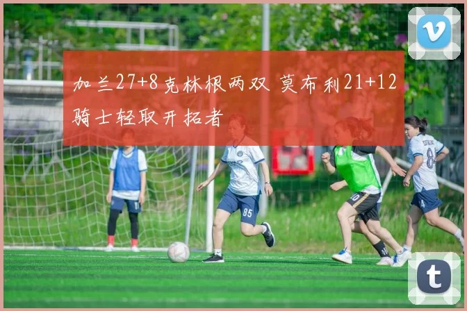 加兰27+8克林根两双 莫布利21+12骑士轻取开拓者