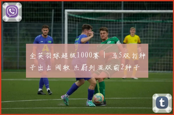 全英羽球超级1000赛｜ 马5双打种子出击 阀敏 杰蔚列混双前2种子