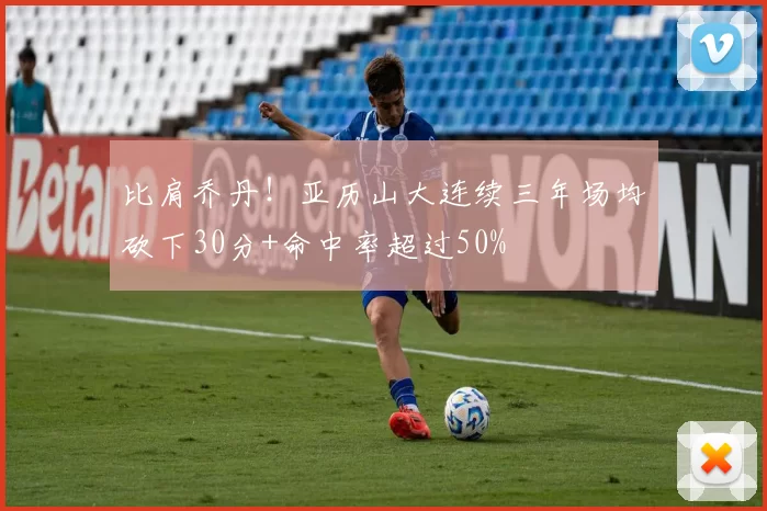 比肩乔丹！亚历山大连续三年场均砍下30分+命中率超过50%