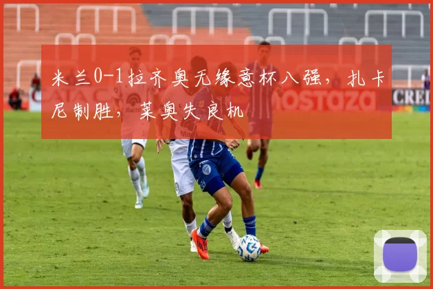 米兰0-1拉齐奥无缘意杯八强，扎卡尼制胜，莱奥失良机