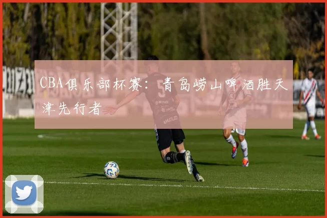 CBA俱乐部杯赛：青岛崂山啤酒胜天津先行者