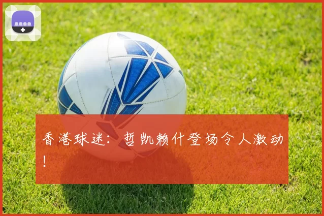 香港球迷：哲凯赖什登场令人激动！