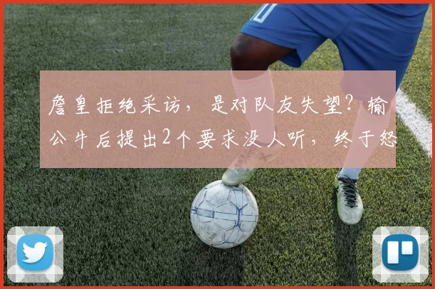 詹皇拒绝采访，是对队友失望？输公牛后提出2个要求没人听，终于怒了