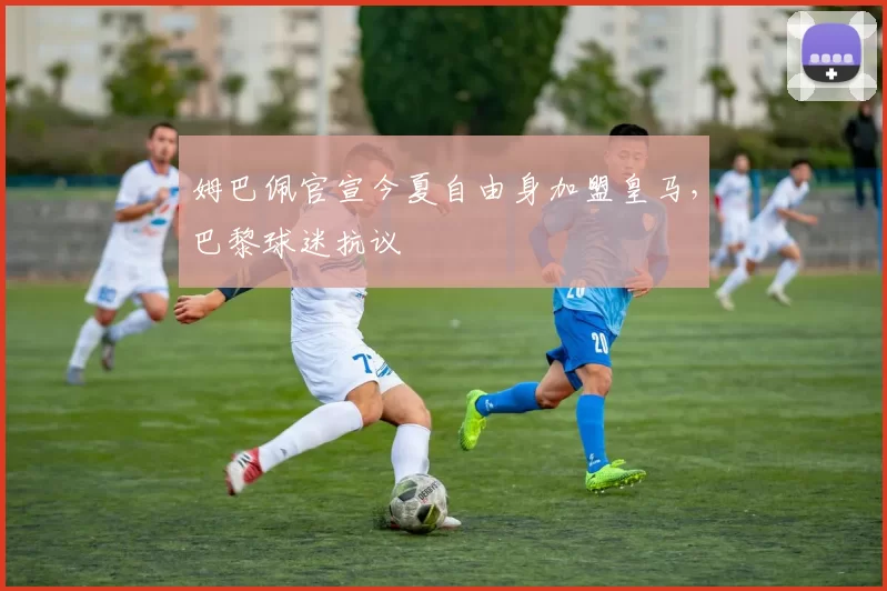 姆巴佩官宣今夏自由身加盟皇马，巴黎球迷抗议