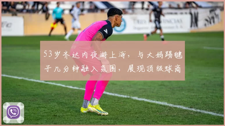 53岁齐达内夜游上海，与大妈踢毽子几分钟融入氛围，展现顶级球商