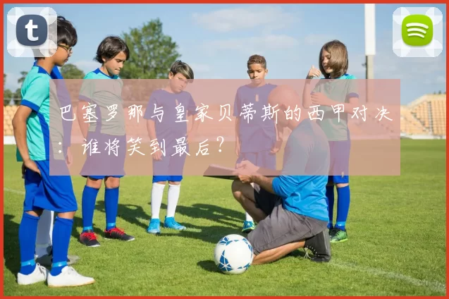 巴塞罗那与皇家贝蒂斯的西甲对决：谁将笑到最后？