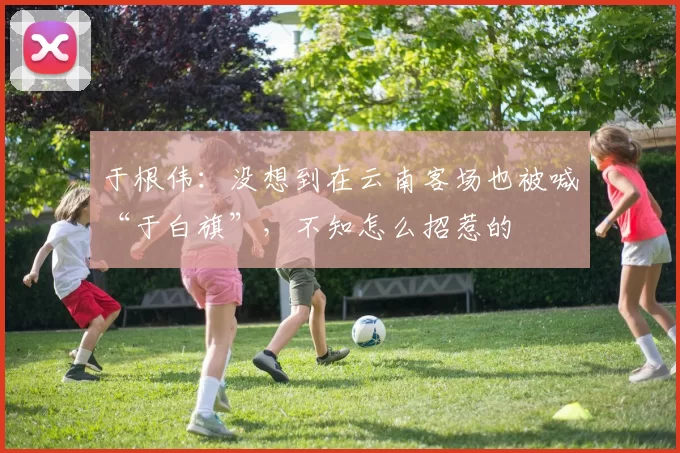 于根伟：没想到在云南客场也被喊“于白旗”，不知怎么招惹的