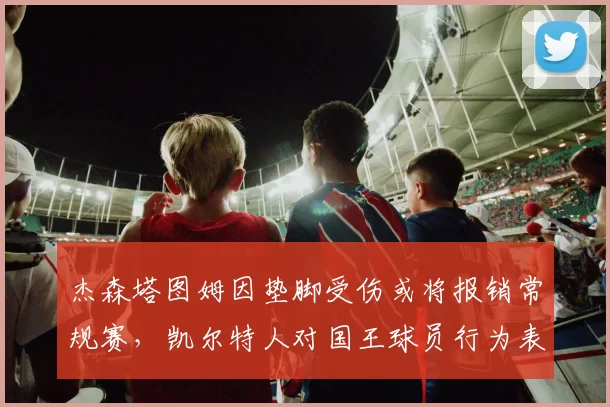 杰森塔图姆因垫脚受伤或将报销常规赛，凯尔特人对国王球员行为表示谴责
