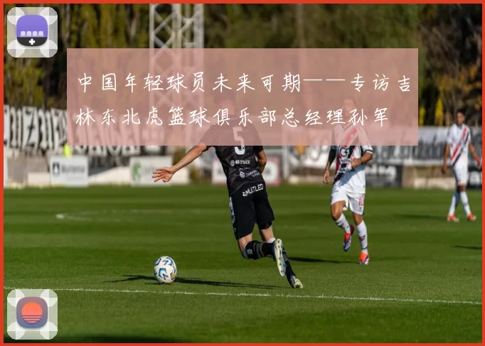 中国年轻球员未来可期——专访吉林东北虎篮球俱乐部总经理孙军