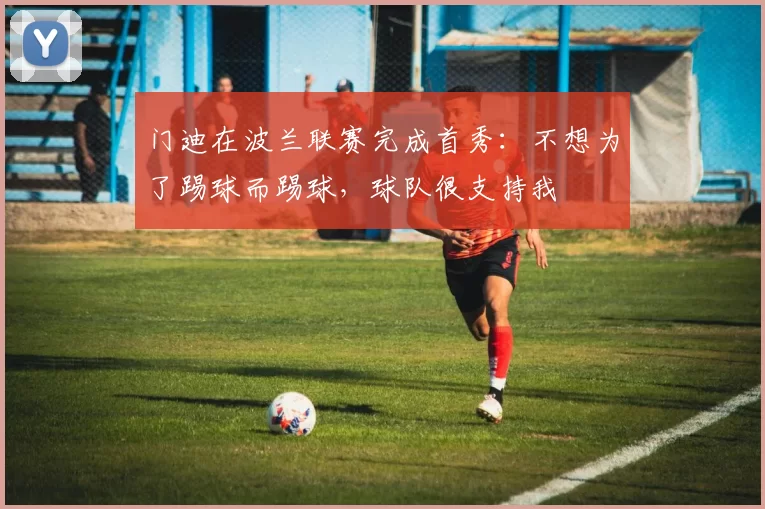 门迪在波兰联赛完成首秀：不想为了踢球而踢球，球队很支持我