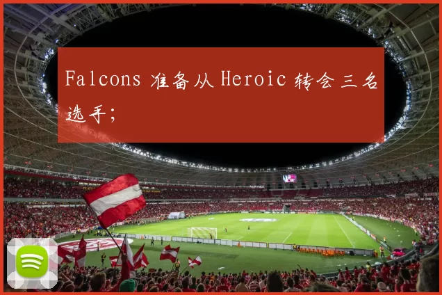 Falcons 准备从 Heroic 转会三名选手；