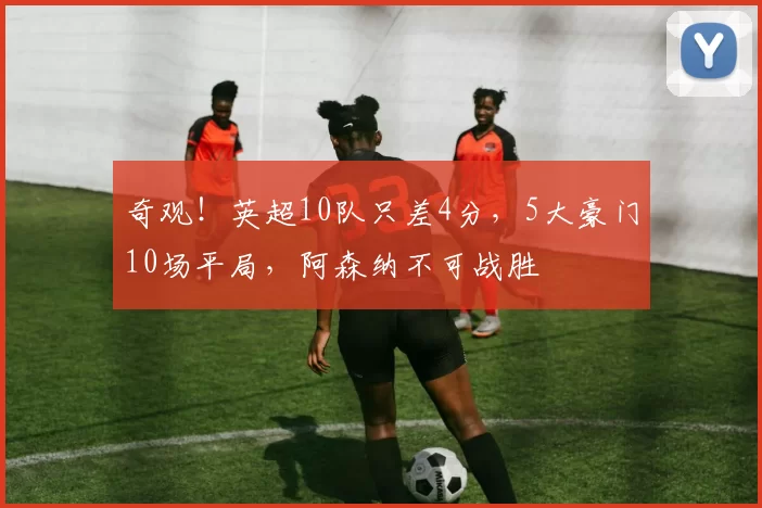 奇观！英超10队只差4分，5大豪门10场平局，阿森纳不可战胜