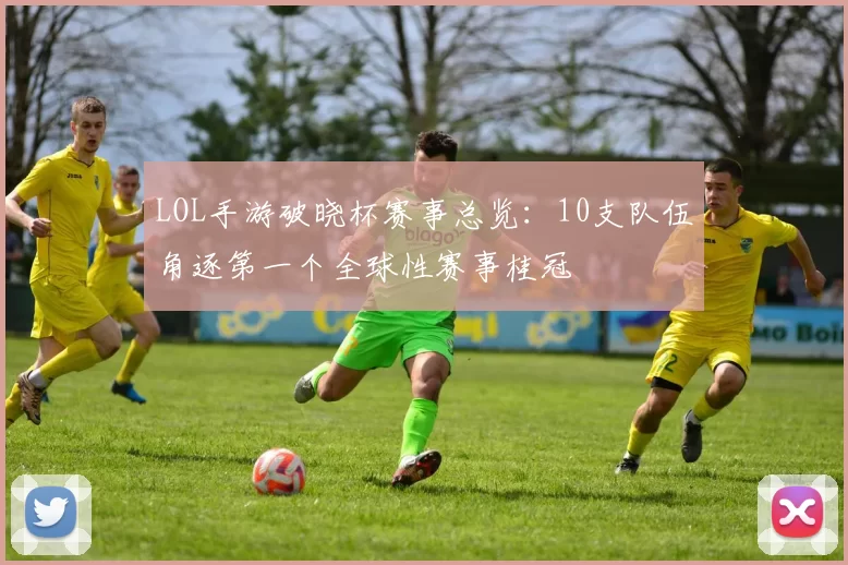 LOL手游破晓杯赛事总览：10支队伍角逐第一个全球性赛事桂冠