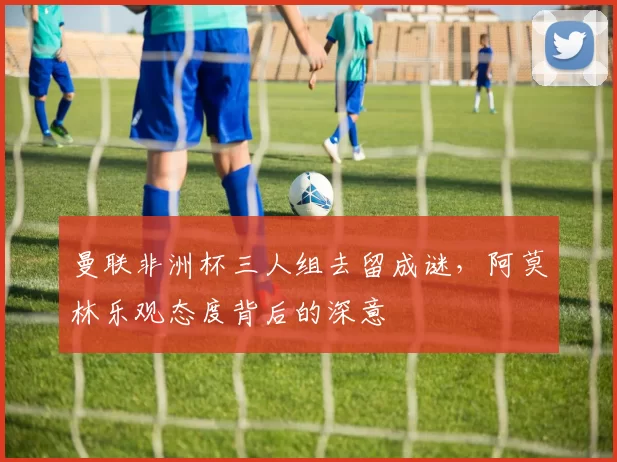 曼联非洲杯三人组去留成谜，阿莫林乐观态度背后的深意